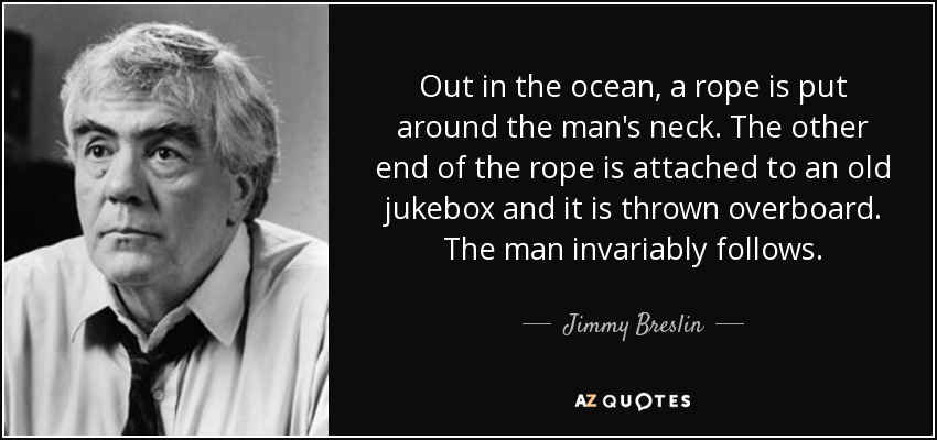 Out in the ocean, a rope is put around the man's neck. The other end of the rope is attached to an old jukebox and it is thrown overboard. The man invariably follows. - Jimmy Breslin