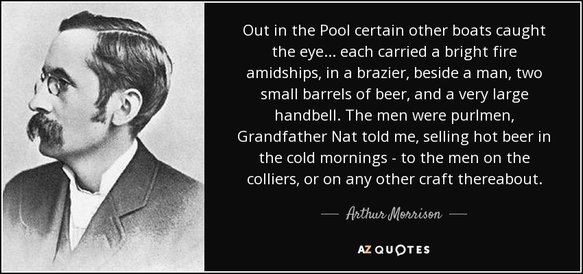 Out in the Pool certain other boats caught the eye... each carried a bright fire amidships, in a brazier, beside a man, two small barrels of beer, and a very large handbell. The men were purlmen, Grandfather Nat told me, selling hot beer in the cold mornings - to the men on the colliers, or on any other craft thereabout. - Arthur Morrison