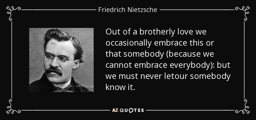 Out of a brotherly love we occasionally embrace this or that somebody (because we cannot embrace everybody): but we must never letour somebody know it. - Friedrich Nietzsche