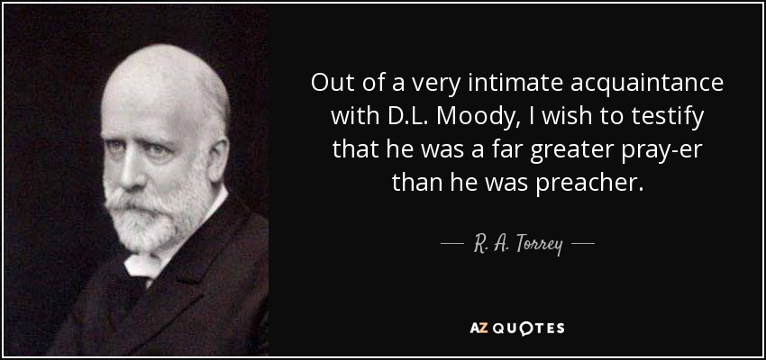 Out of a very intimate acquaintance with D.L. Moody, I wish to testify that he was a far greater pray-er than he was preacher. - R. A. Torrey