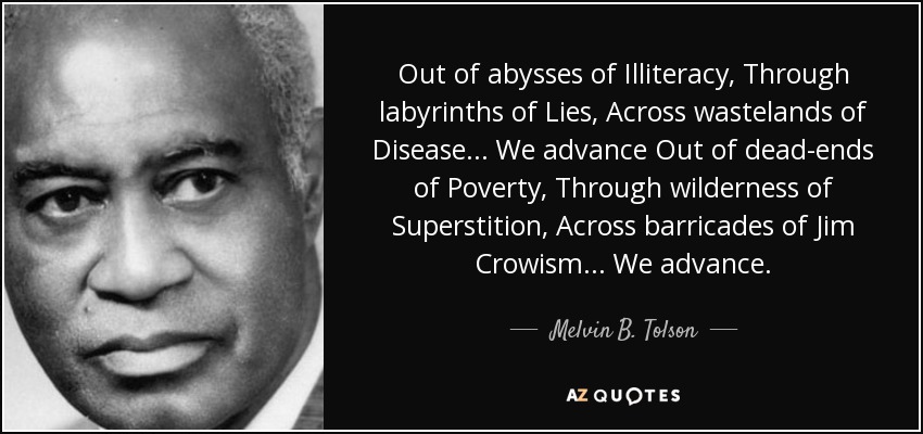 Out of abysses of Illiteracy, Through labyrinths of Lies, Across wastelands of Disease . . . We advance Out of dead-ends of Poverty, Through wilderness of Superstition, Across barricades of Jim Crowism . . . We advance. - Melvin B. Tolson