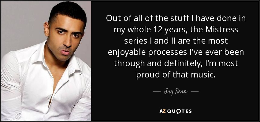Out of all of the stuff I have done in my whole 12 years, the Mistress series I and II are the most enjoyable processes I've ever been through and definitely, I'm most proud of that music. - Jay Sean