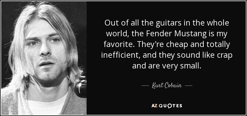 Out of all the guitars in the whole world, the Fender Mustang is my favorite. They're cheap and totally inefficient, and they sound like crap and are very small. - Kurt Cobain