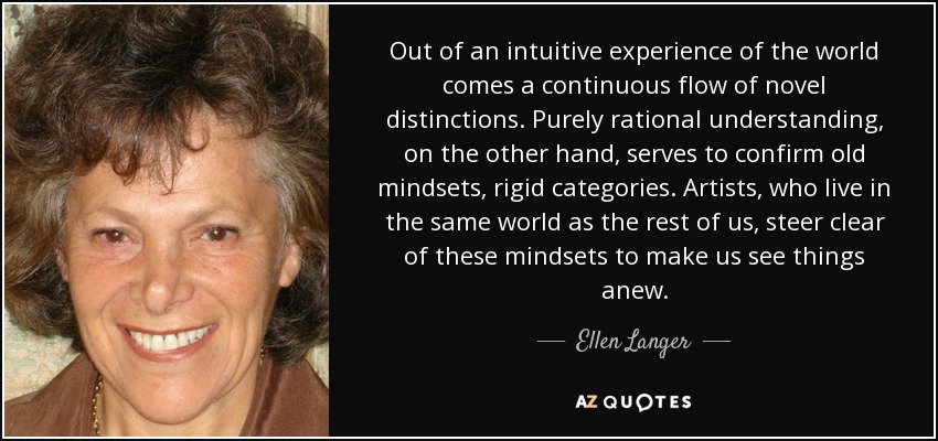 Out of an intuitive experience of the world comes a continuous flow of novel distinctions. Purely rational understanding, on the other hand, serves to confirm old mindsets, rigid categories. Artists, who live in the same world as the rest of us, steer clear of these mindsets to make us see things anew. - Ellen Langer