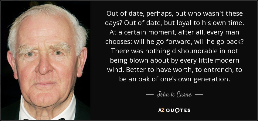 Out of date, perhaps, but who wasn't these days? Out of date, but loyal to his own time. At a certain moment, after all, every man chooses: will he go forward, will he go back? There was nothing dishounorable in not being blown about by every little modern wind. Better to have worth, to entrench, to be an oak of one's own generation. - John le Carre