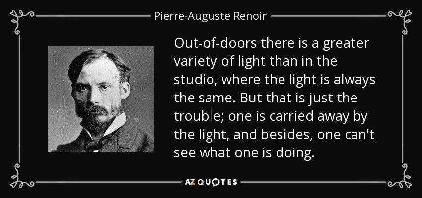 Out-of-doors there is a greater variety of light than in the studio, where the light is always the same. But that is just the trouble; one is carried away by the light, and besides, one can't see what one is doing. - Pierre-Auguste Renoir