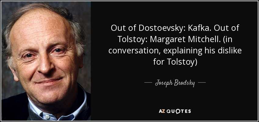 Out of Dostoevsky: Kafka. Out of Tolstoy: Margaret Mitchell. (in conversation, explaining his dislike for Tolstoy) - Joseph Brodsky