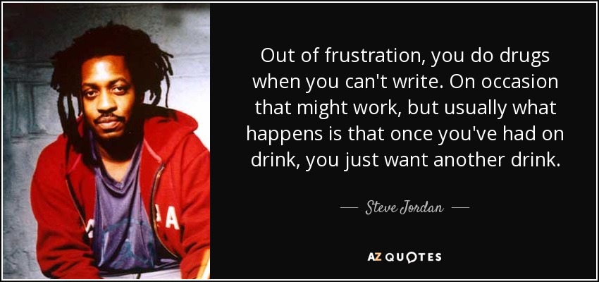 Out of frustration, you do drugs when you can't write. On occasion that might work, but usually what happens is that once you've had on drink, you just want another drink. - Steve Jordan