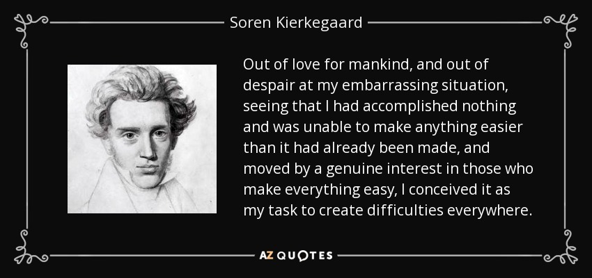 Out of love for mankind, and out of despair at my embarrassing situation, seeing that I had accomplished nothing and was unable to make anything easier than it had already been made, and moved by a genuine interest in those who make everything easy, I conceived it as my task to create difficulties everywhere. - Soren Kierkegaard