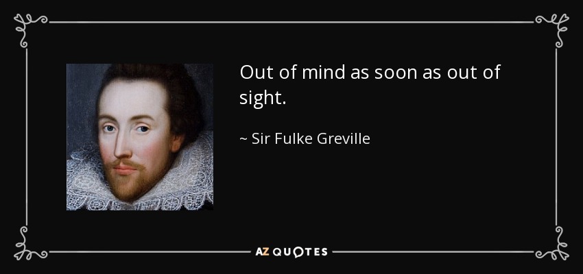 Out of mind as soon as out of sight. - Sir Fulke Greville