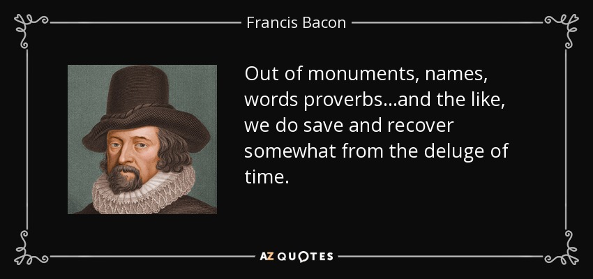 Out of monuments, names, words proverbs ...and the like, we do save and recover somewhat from the deluge of time. - Francis Bacon