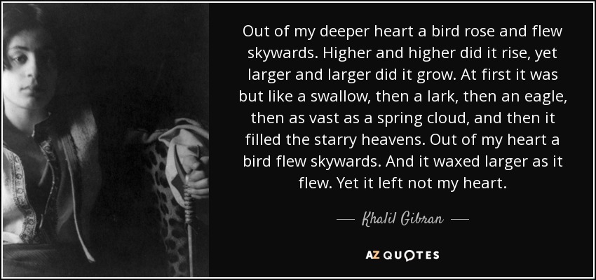 Out of my deeper heart a bird rose and flew skywards. Higher and higher did it rise, yet larger and larger did it grow. At first it was but like a swallow, then a lark, then an eagle, then as vast as a spring cloud, and then it filled the starry heavens. Out of my heart a bird flew skywards. And it waxed larger as it flew. Yet it left not my heart. - Khalil Gibran