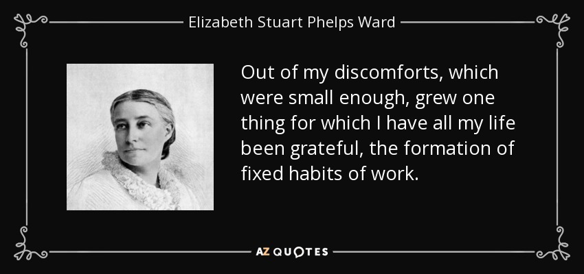 Out of my discomforts, which were small enough, grew one thing for which I have all my life been grateful, the formation of fixed habits of work. - Elizabeth Stuart Phelps Ward