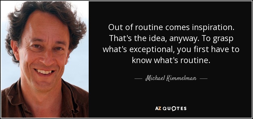 Out of routine comes inspiration. That's the idea, anyway. To grasp what's exceptional, you first have to know what's routine. - Michael Kimmelman