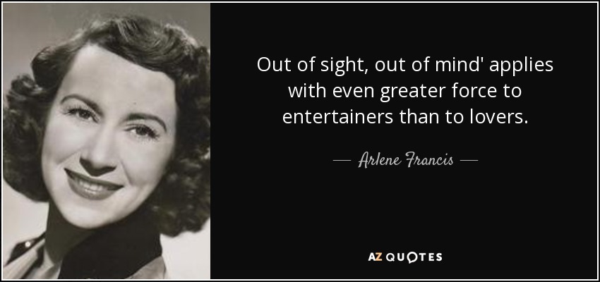 Out of sight, out of mind' applies with even greater force to entertainers than to lovers. - Arlene Francis