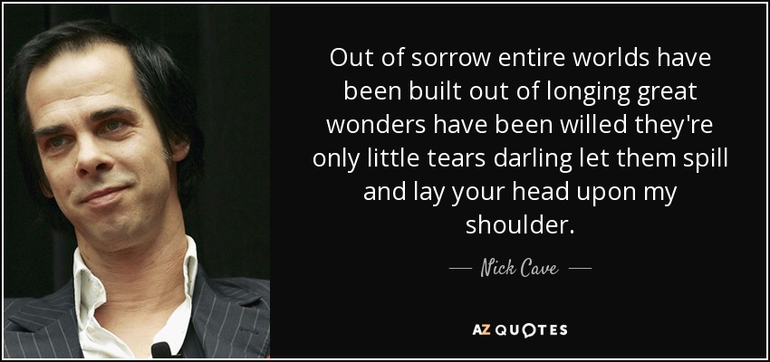 Out of sorrow entire worlds have been built out of longing great wonders have been willed they're only little tears darling let them spill and lay your head upon my shoulder. - Nick Cave