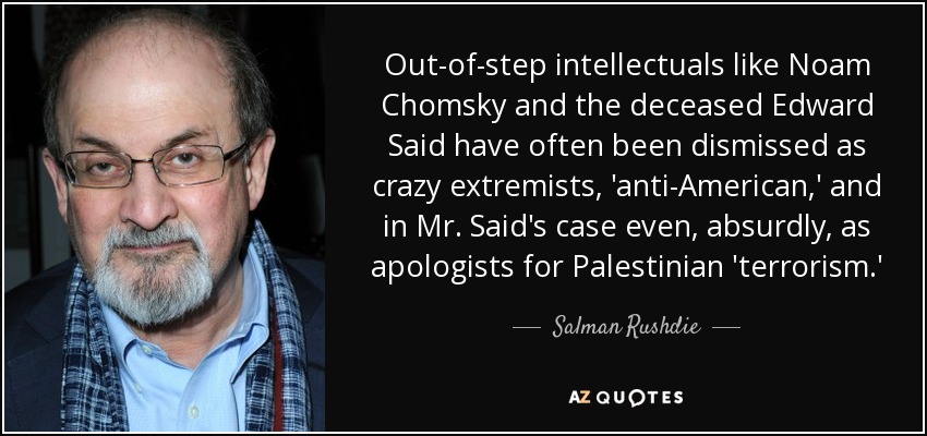 Out-of-step intellectuals like Noam Chomsky and the deceased Edward Said have often been dismissed as crazy extremists, 'anti-American,' and in Mr. Said's case even, absurdly, as apologists for Palestinian 'terrorism.' - Salman Rushdie