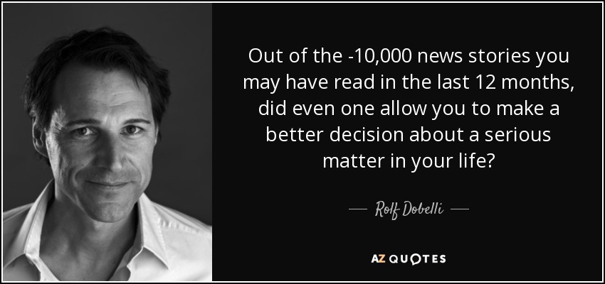 Out of the ­10,000 news stories you may have read in the last 12 months, did even one allow you to make a better decision about a serious matter in your life? - Rolf Dobelli