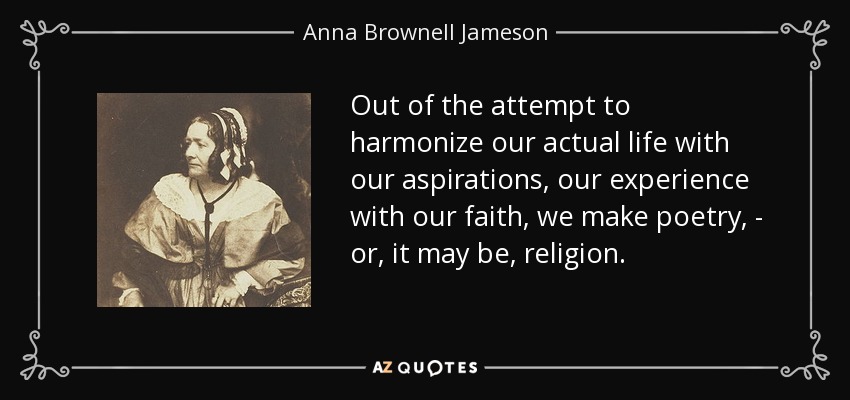 Out of the attempt to harmonize our actual life with our aspirations, our experience with our faith, we make poetry, - or, it may be, religion. - Anna Brownell Jameson