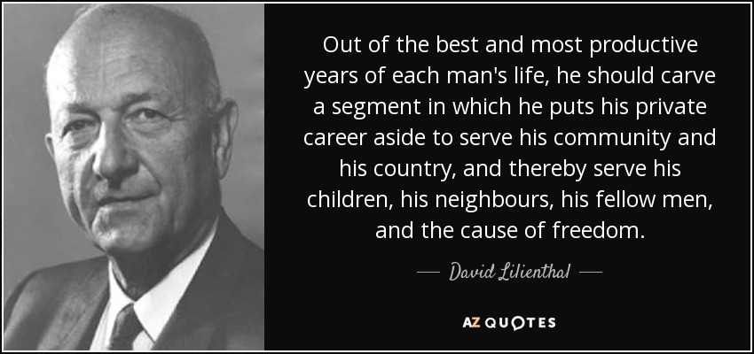 Out of the best and most productive years of each man's life, he should carve a segment in which he puts his private career aside to serve his community and his country, and thereby serve his children, his neighbours, his fellow men, and the cause of freedom. - David Lilienthal