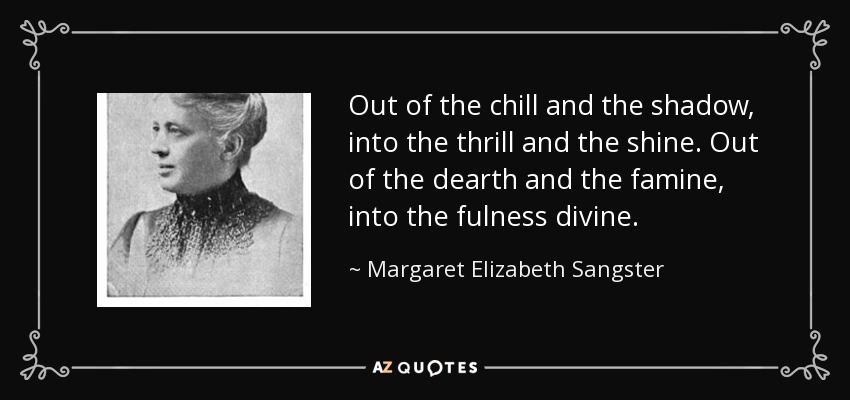 Out of the chill and the shadow, into the thrill and the shine. Out of the dearth and the famine, into the fulness divine. - Margaret Elizabeth Sangster