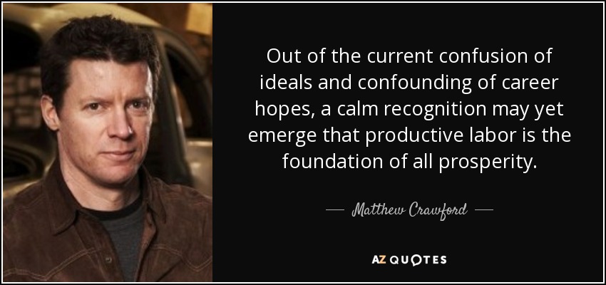 Out of the current confusion of ideals and confounding of career hopes, a calm recognition may yet emerge that productive labor is the foundation of all prosperity. - Matthew Crawford