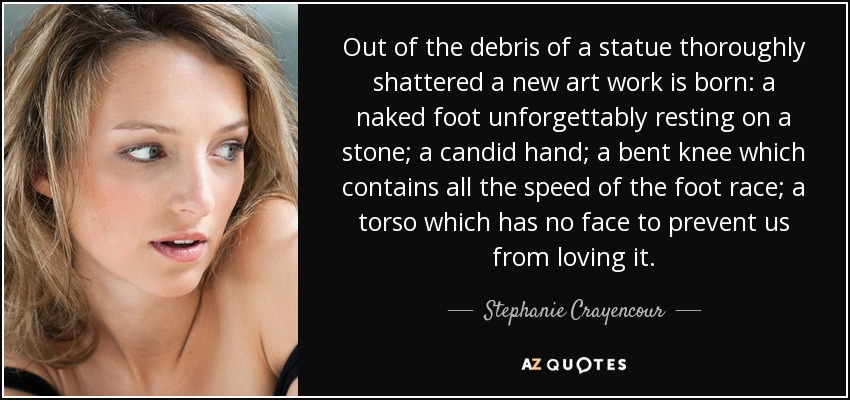 Out of the debris of a statue thoroughly shattered a new art work is born: a naked foot unforgettably resting on a stone; a candid hand; a bent knee which contains all the speed of the foot race; a torso which has no face to prevent us from loving it. - Stephanie Crayencour