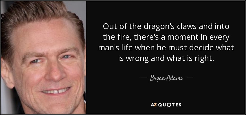 Out of the dragon's claws and into the fire, there's a moment in every man's life when he must decide what is wrong and what is right. - Bryan Adams