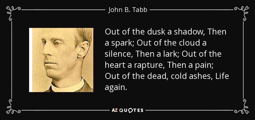 Out of the dusk a shadow, Then a spark; Out of the cloud a silence, Then a lark; Out of the heart a rapture, Then a pain; Out of the dead, cold ashes, Life again. - John B. Tabb