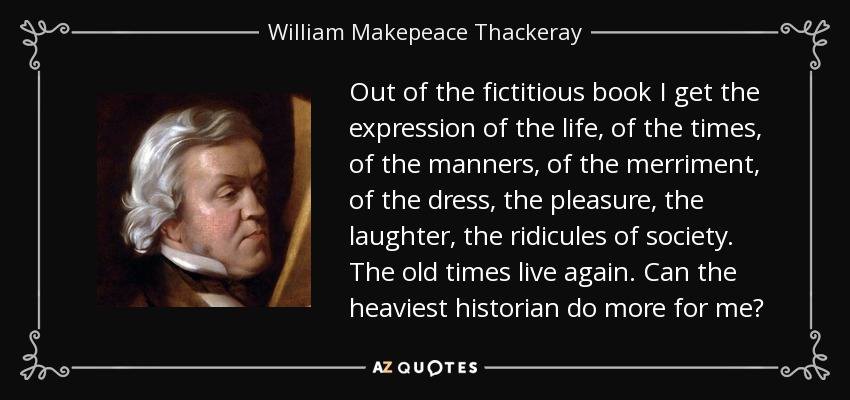 Out of the fictitious book I get the expression of the life, of the times, of the manners, of the merriment, of the dress, the pleasure, the laughter, the ridicules of society. The old times live again. Can the heaviest historian do more for me? - William Makepeace Thackeray
