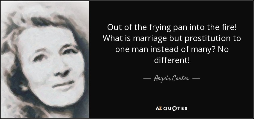 Out of the frying pan into the fire! What is marriage but prostitution to one man instead of many? No different! - Angela Carter