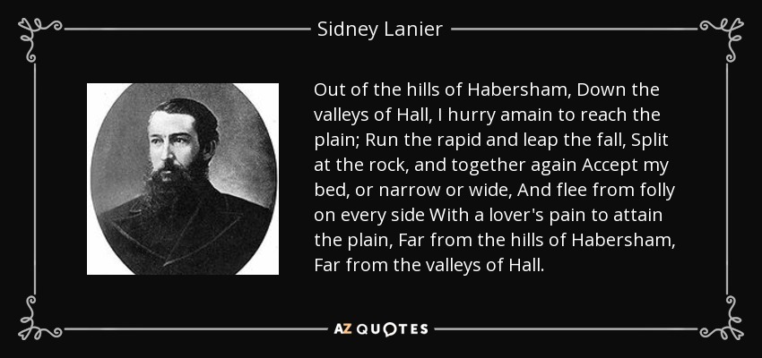 Out of the hills of Habersham, Down the valleys of Hall, I hurry amain to reach the plain; Run the rapid and leap the fall, Split at the rock, and together again Accept my bed, or narrow or wide, And flee from folly on every side With a lover's pain to attain the plain, Far from the hills of Habersham, Far from the valleys of Hall. - Sidney Lanier