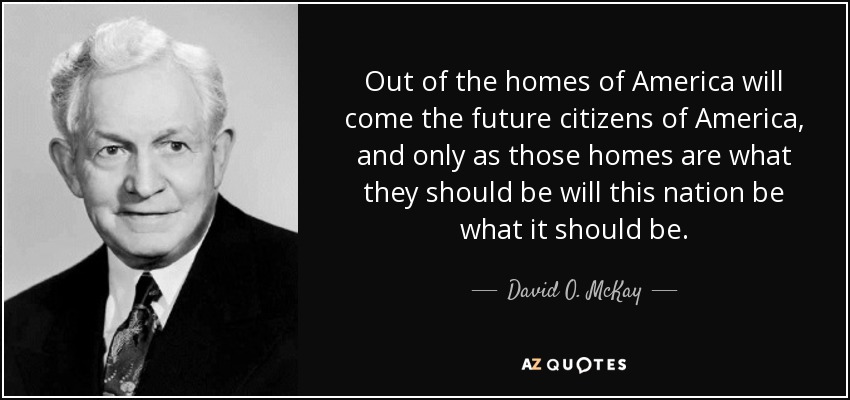 Out of the homes of America will come the future citizens of America, and only as those homes are what they should be will this nation be what it should be. - David O. McKay