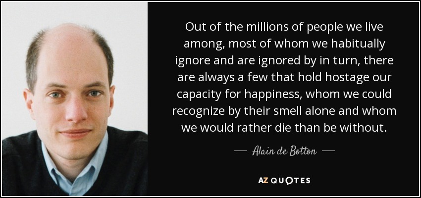 Out of the millions of people we live among, most of whom we habitually ignore and are ignored by in turn, there are always a few that hold hostage our capacity for happiness, whom we could recognize by their smell alone and whom we would rather die than be without. - Alain de Botton