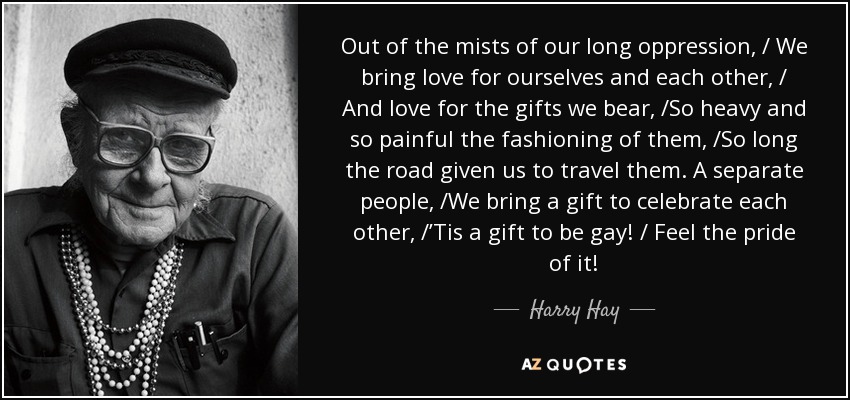 Out of the mists of our long oppression, / We bring love for ourselves and each other, / And love for the gifts we bear, /So heavy and so painful the fashioning of them, /So long the road given us to travel them. A separate people, /We bring a gift to celebrate each other, /’Tis a gift to be gay! / Feel the pride of it! - Harry Hay