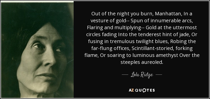 Out of the night you burn, Manhattan, In a vesture of gold-- Spun of innumerable arcs, Flaring and multiplying-- Gold at the uttermost circles fading Into the tenderest hint of jade, Or fusing in tremulous twilight blues, Robing the far-flung offices, Scintillant-storied, forking flame, Or soaring to luminous amethyst Over the steeples aureoled. - Lola Ridge