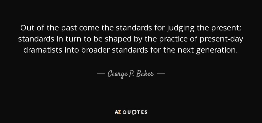 Out of the past come the standards for judging the present; standards in turn to be shaped by the practice of present-day dramatists into broader standards for the next generation. - George P. Baker