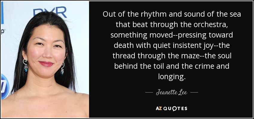 Out of the rhythm and sound of the sea that beat through the orchestra, something moved--pressing toward death with quiet insistent joy--the thread through the maze--the soul behind the toil and the crime and longing. - Jeanette Lee