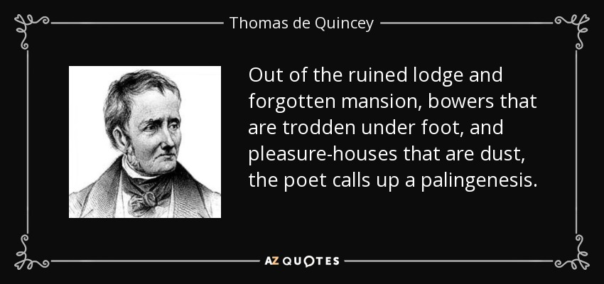 Out of the ruined lodge and forgotten mansion, bowers that are trodden under foot, and pleasure-houses that are dust, the poet calls up a palingenesis. - Thomas de Quincey
