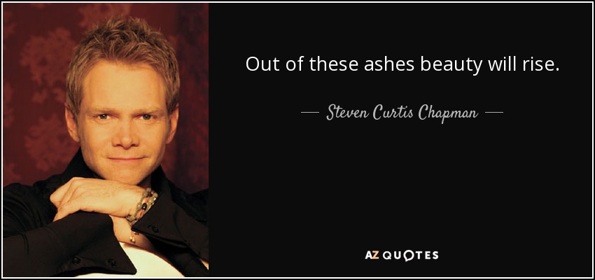Out of these ashes beauty will rise. - Steven Curtis Chapman
