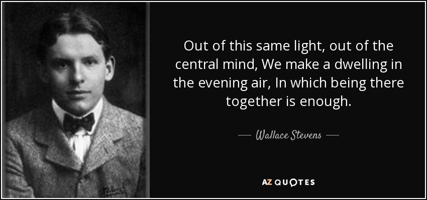 Out of this same light, out of the central mind, We make a dwelling in the evening air, In which being there together is enough. - Wallace Stevens