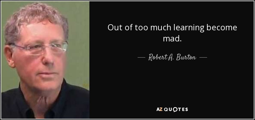 Out of too much learning become mad. - Robert A. Burton