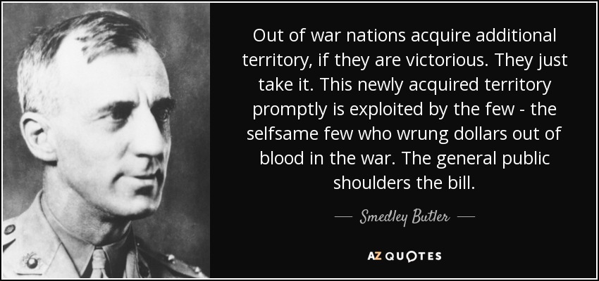 Out of war nations acquire additional territory, if they are victorious. They just take it. This newly acquired territory promptly is exploited by the few - the selfsame few who wrung dollars out of blood in the war. The general public shoulders the bill. - Smedley Butler