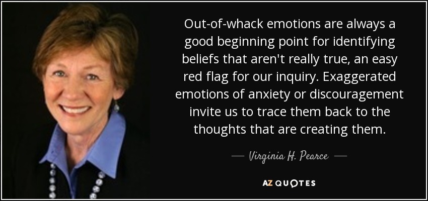 Out-of-whack emotions are always a good beginning point for identifying beliefs that aren't really true, an easy red flag for our inquiry. Exaggerated emotions of anxiety or discouragement invite us to trace them back to the thoughts that are creating them. - Virginia H. Pearce