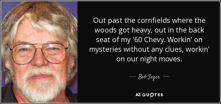 Out past the cornfields where the woods got heavy, out in the back seat of my '60 Chevy. Workin' on mysteries without any clues, workin' on our night moves. - Bob Seger
