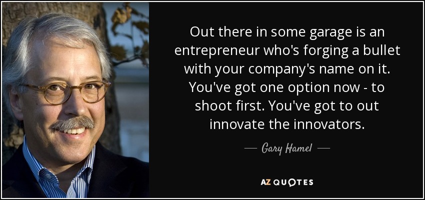 Out there in some garage is an entrepreneur who's forging a bullet with your company's name on it. You've got one option now - to shoot first. You've got to out innovate the innovators. - Gary Hamel