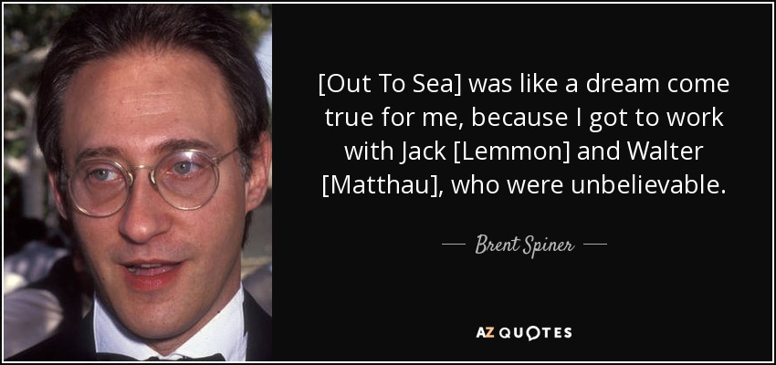 [Out To Sea] was like a dream come true for me, because I got to work with Jack [Lemmon] and Walter [Matthau], who were unbelievable. - Brent Spiner