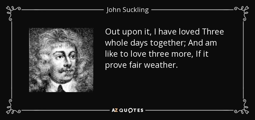 Out upon it, I have loved Three whole days together; And am like to love three more, If it prove fair weather. - John Suckling