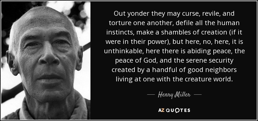 Out yonder they may curse, revile, and torture one another, defile all the human instincts, make a shambles of creation (if it were in their power), but here, no, here, it is unthinkable, here there is abiding peace, the peace of God, and the serene security created by a handful of good neighbors living at one with the creature world. - Henry Miller