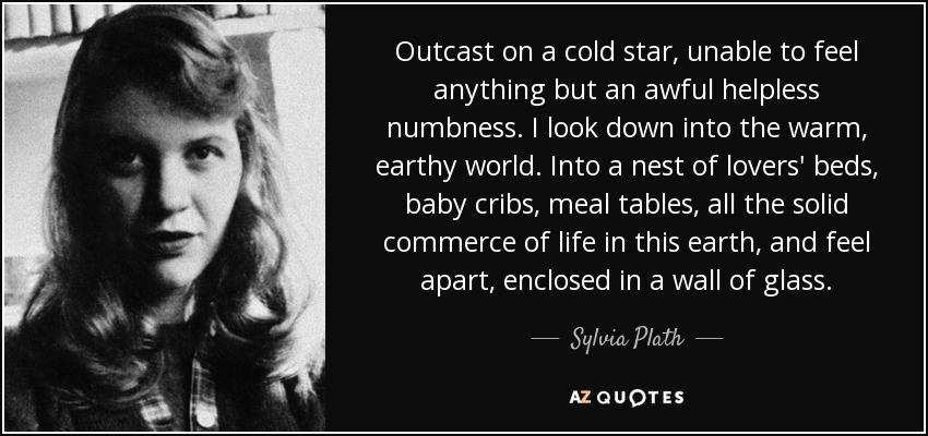 Outcast on a cold star, unable to feel anything but an awful helpless numbness. I look down into the warm, earthy world. Into a nest of lovers' beds, baby cribs, meal tables, all the solid commerce of life in this earth, and feel apart, enclosed in a wall of glass. - Sylvia Plath